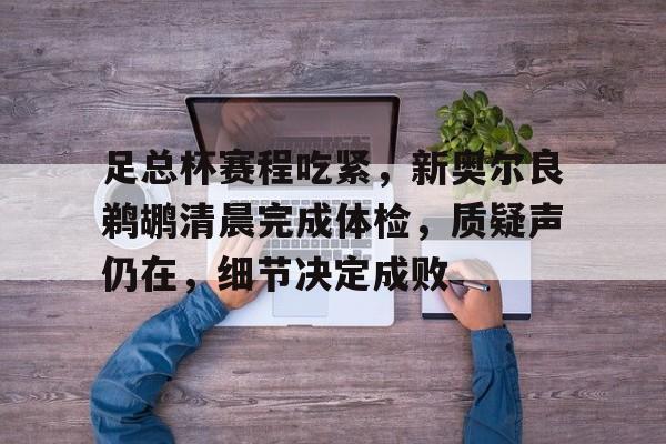 关于足总杯赛程吃紧，新奥尔良鹈鹕清晨完成体检，质疑声仍在，细节决定成败的信息