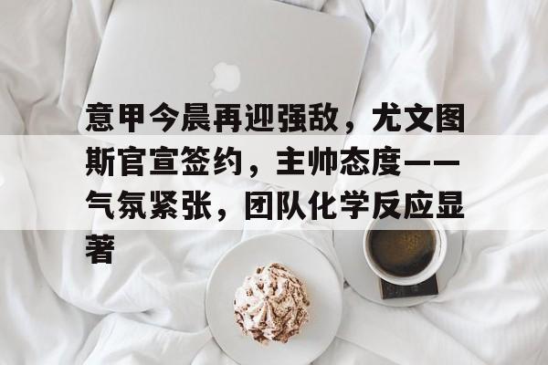 关于意甲今晨再迎强敌，尤文图斯官宣签约，主帅态度——气氛紧张，团队化学反应显著的信息