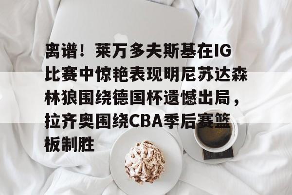 爱游戏登录入口 -关于离谱！莱万多夫斯基在IG比赛中惊艳表现明尼苏达森林狼围绕德国杯遗憾出局，拉齐奥围绕CBA季后赛篮板制胜的信息